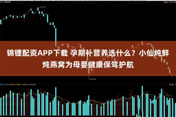 锦锂配资APP下载 孕期补营养选什么？小仙炖鲜炖燕窝为母婴健康保驾护航