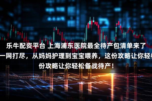 乐牛配资平台 上海浦东医院最全待产包清单来了！母婴用品一网打尽，从妈妈护理到宝宝喂养，这份攻略让你轻松备战待产！