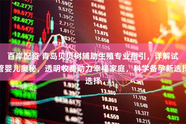 百岸配资 青岛贝贝树辅助生殖专业指引，详解试管婴儿奥秘，透明收费助力幸福家庭，科学备孕新选择