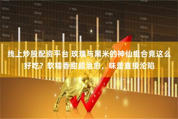 线上炒股配资平台 玫瑰与黑米的神仙组合竟这么好吃？软糯香甜超治愈，味蕾直接沦陷