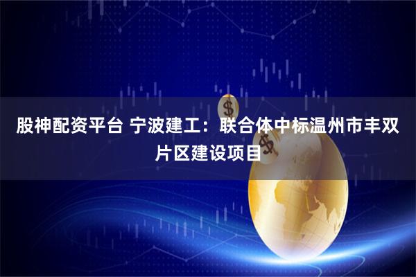 股神配资平台 宁波建工：联合体中标温州市丰双片区建设项目