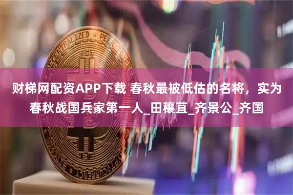 财梯网配资APP下载 春秋最被低估的名将，实为春秋战国兵家第一人_田穰苴_齐景公_齐国