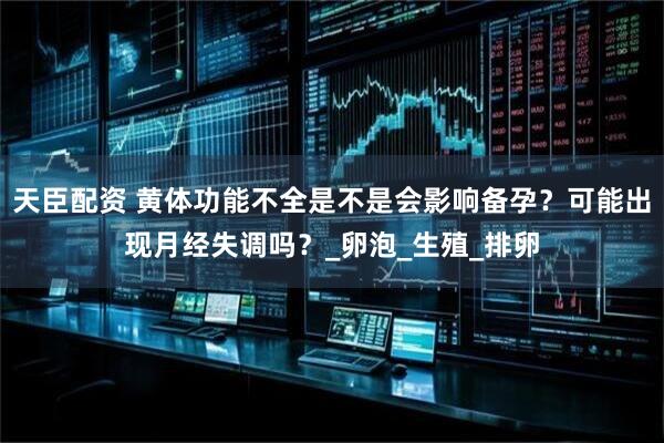 天臣配资 黄体功能不全是不是会影响备孕？可能出现月经失调吗？_卵泡_生殖_排卵