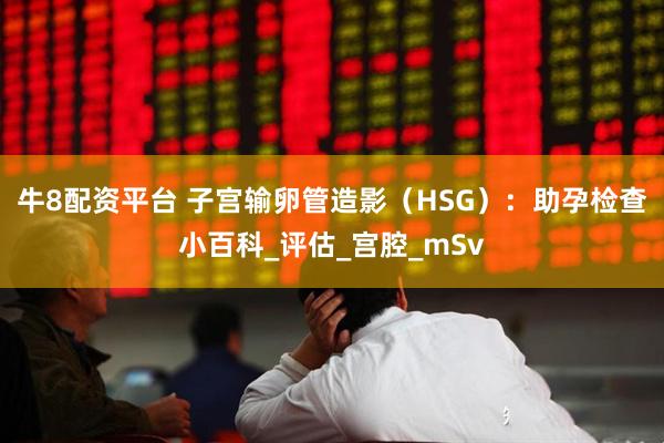 牛8配资平台 子宫输卵管造影（HSG）：助孕检查小百科_评估_宫腔_mSv