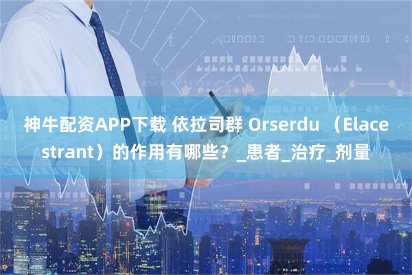 神牛配资APP下载 依拉司群 Orserdu （Elacestrant）的作用有哪些？_患者_治疗_剂量