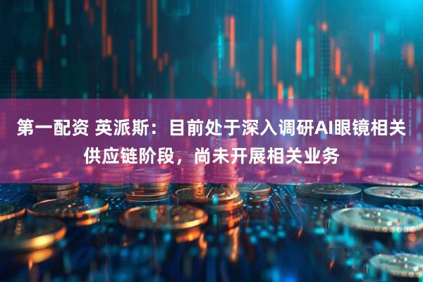 第一配资 英派斯：目前处于深入调研AI眼镜相关供应链阶段，尚未开展相关业务