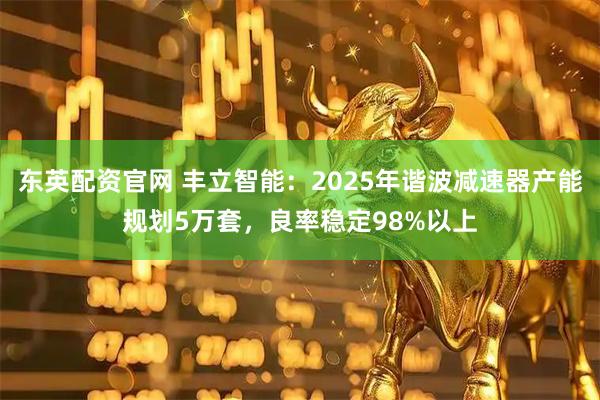 东英配资官网 丰立智能：2025年谐波减速器产能规划5万套，良率稳定98%以上