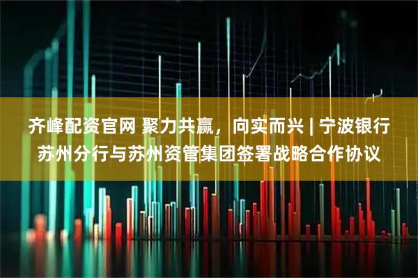 齐峰配资官网 聚力共赢，向实而兴 | 宁波银行苏州分行与苏州资管集团签署战略合作协议