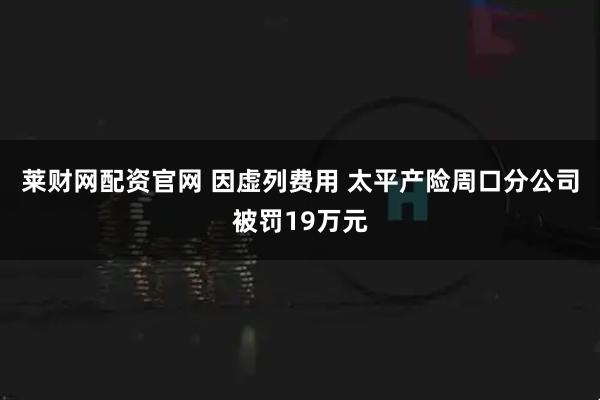 莱财网配资官网 因虚列费用 太平产险周口分公司被罚19万元