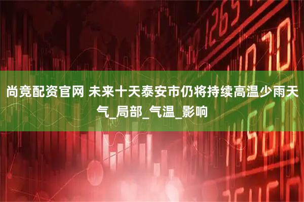 尚竞配资官网 未来十天泰安市仍将持续高温少雨天气_局部_气温_影响