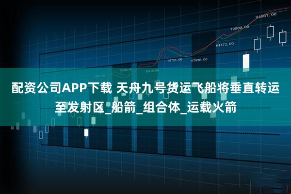 配资公司APP下载 天舟九号货运飞船将垂直转运至发射区_船箭_组合体_运载火箭