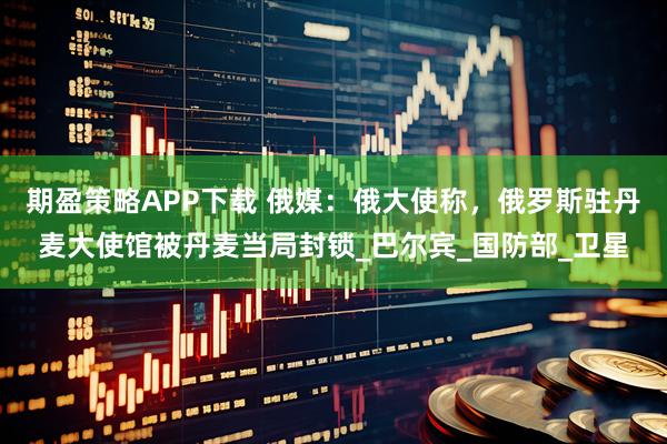 期盈策略APP下载 俄媒：俄大使称，俄罗斯驻丹麦大使馆被丹麦当局封锁_巴尔宾_国防部_卫星