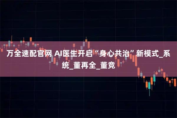 万全速配官网 AI医生开启“身心共治”新模式_系统_董再全_董竞