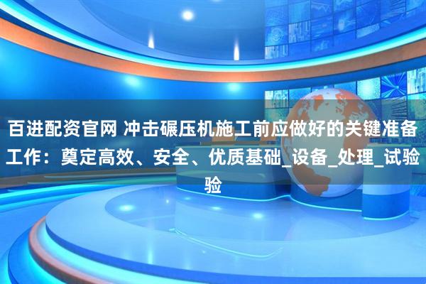 百进配资官网 冲击碾压机施工前应做好的关键准备工作：奠定高效、安全、优质基础_设备_处理_试验