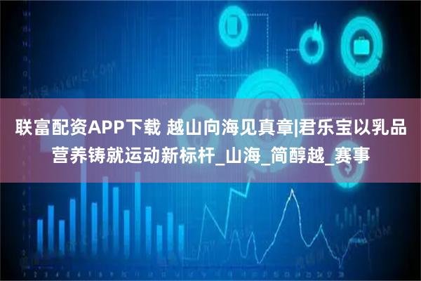 联富配资APP下载 越山向海见真章|君乐宝以乳品营养铸就运动新标杆_山海_简醇越_赛事