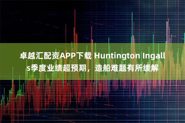 卓越汇配资APP下载 Huntington Ingalls季度业绩超预期，造船难题有所缓解