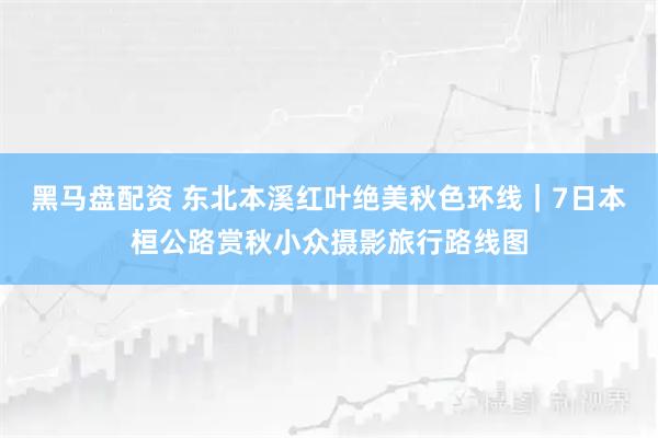 黑马盘配资 东北本溪红叶绝美秋色环线｜7日本桓公路赏秋小众摄影旅行路线图