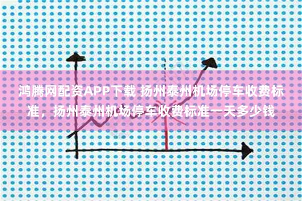 鸿腾网配资APP下载 扬州泰州机场停车收费标准，扬州泰州机场停车收费标准一天多少钱