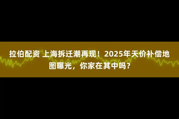 拉伯配资 上海拆迁潮再现！2025年天价补偿地图曝光，你家在其中吗？