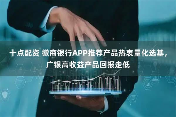 十点配资 徽商银行APP推荐产品热衷量化选基，广银高收益产品回报走低