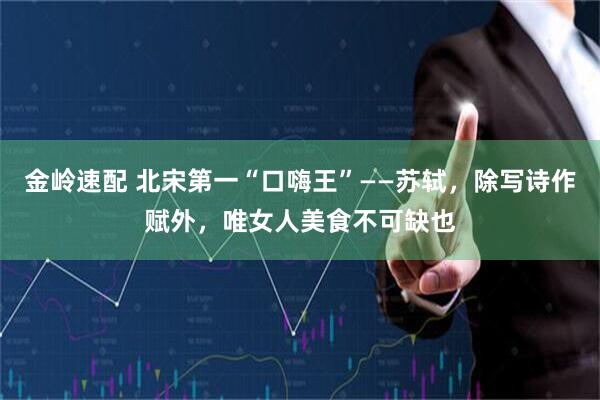 金岭速配 北宋第一“口嗨王”——苏轼，除写诗作赋外，唯女人美食不可缺也