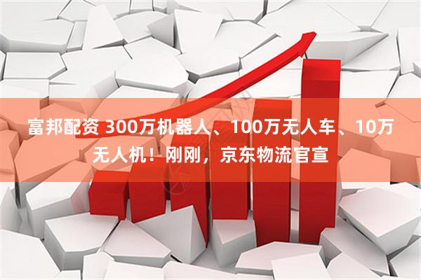富邦配资 300万机器人、100万无人车、10万无人机！刚刚，京东物流官宣