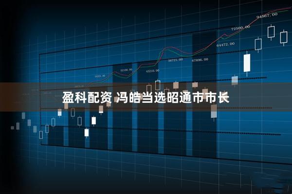 盈科配资 冯皓当选昭通市市长