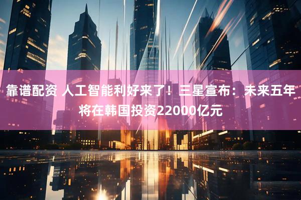 靠谱配资 人工智能利好来了！三星宣布：未来五年将在韩国投资22000亿元