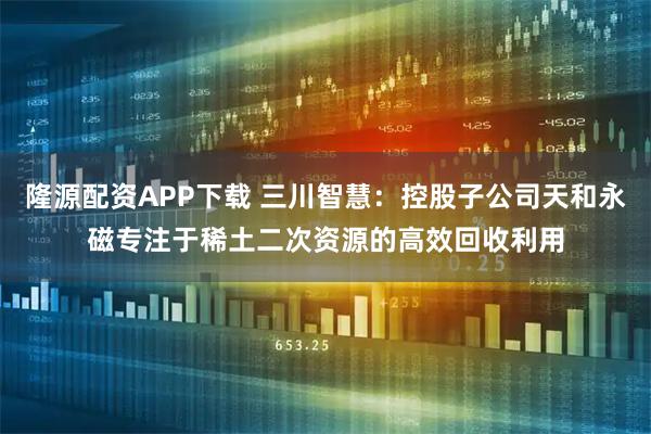 隆源配资APP下载 三川智慧：控股子公司天和永磁专注于稀土二次资源的高效回收利用