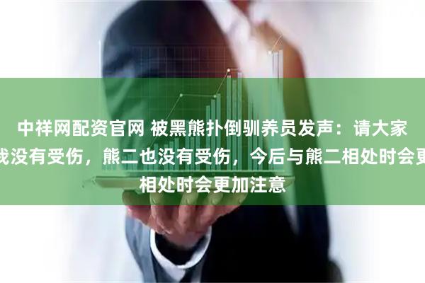 中祥网配资官网 被黑熊扑倒驯养员发声：请大家放心，我没有受伤，熊二也没有受伤，今后与熊二相处时会更加注意