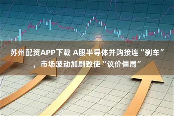 苏州配资APP下载 A股半导体并购接连“刹车”，市场波动加剧致使“议价僵局”