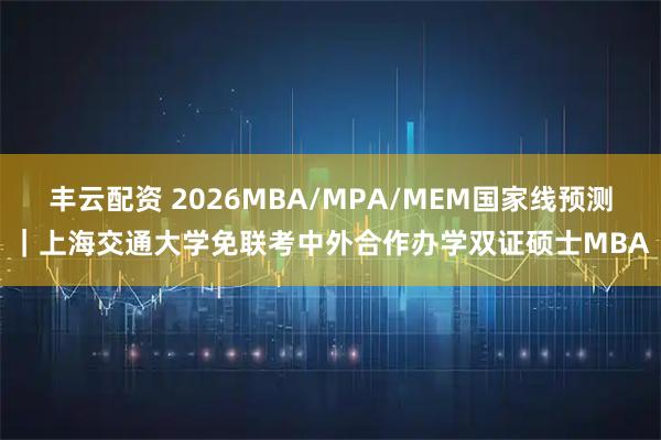 丰云配资 2026MBA/MPA/MEM国家线预测｜上海交通大学免联考中外合作办学双证硕士MBA