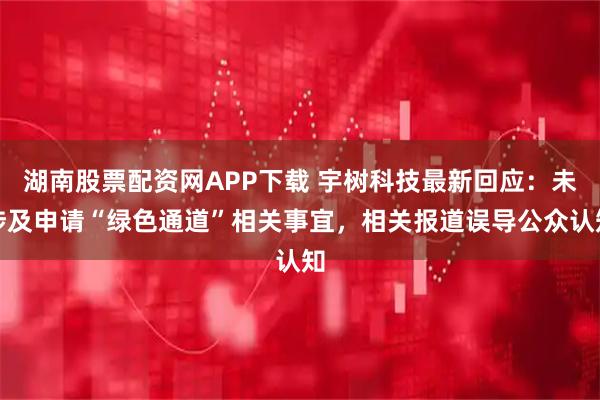 湖南股票配资网APP下载 宇树科技最新回应：未涉及申请“绿色通道”相关事宜，相关报道误导公众认知