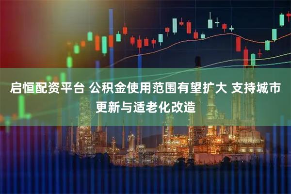 启恒配资平台 公积金使用范围有望扩大 支持城市更新与适老化改造