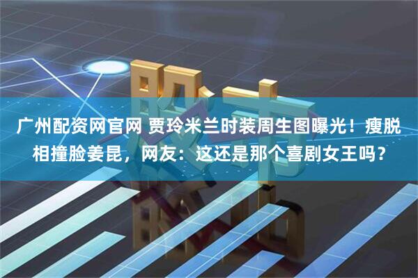 广州配资网官网 贾玲米兰时装周生图曝光！瘦脱相撞脸姜昆，网友：这还是那个喜剧女王吗？