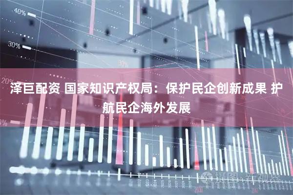 泽巨配资 国家知识产权局：保护民企创新成果 护航民企海外发展