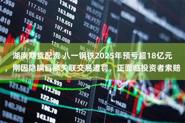 湖南期货配资 八一钢铁2025年预亏超18亿元，刚因隐瞒巨额关联交易遭罚，正面临投资者索赔