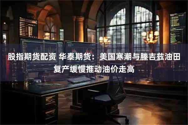 股指期货配资 华泰期货：美国寒潮与滕吉兹油田复产缓慢推动油价走高