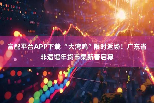 富配平台APP下载 “大湾鸡”限时返场！广东省非遗馆年货市集新春启幕
