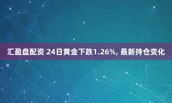 汇盈盘配资 24日黄金下跌1.26%, 最新持仓变化