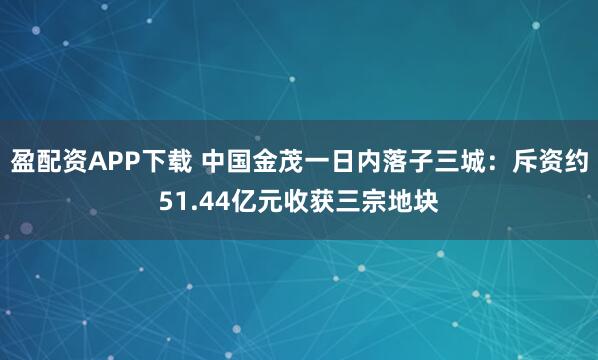 盈配资APP下载 中国金茂一日内落子三城：斥资约51.44亿元收获三宗地块
