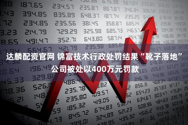 达麟配资官网 锦富技术行政处罚结果“靴子落地” 公司被处以400万元罚款