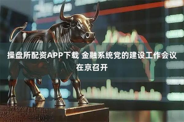 操盘所配资APP下载 金融系统党的建设工作会议在京召开