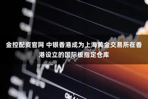 金控配资官网 中银香港成为上海黄金交易所在香港设立的国际板指定仓库
