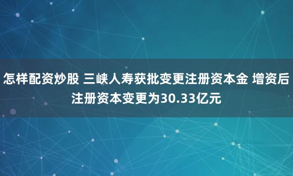 怎样配资炒股 三峡人寿获批变更注册资本金 增资后注册资本变更为30.33亿元