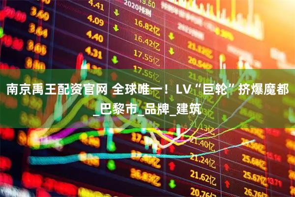 南京禹王配资官网 全球唯一！LV“巨轮”挤爆魔都_巴黎市_品牌_建筑