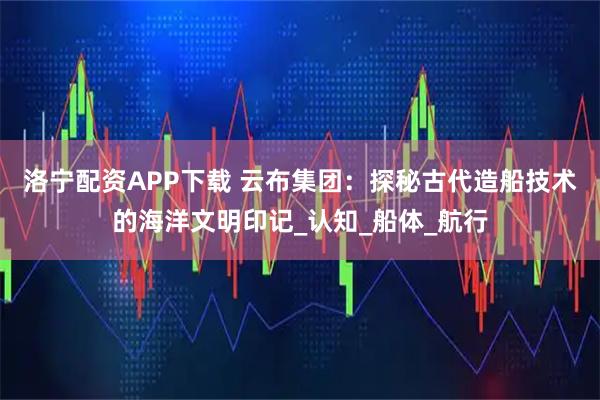 洛宁配资APP下载 云布集团：探秘古代造船技术的海洋文明印记_认知_船体_航行