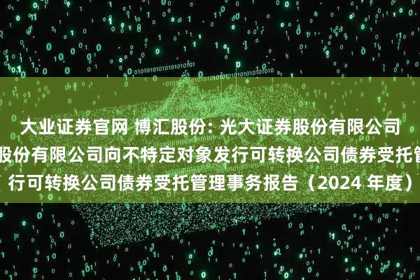 大业证券官网 博汇股份: 光大证券股份有限公司关于宁波博汇化工科技股份有限公司向不特定对象发行可转换公司债券受托管理事务报告（2024 年度）