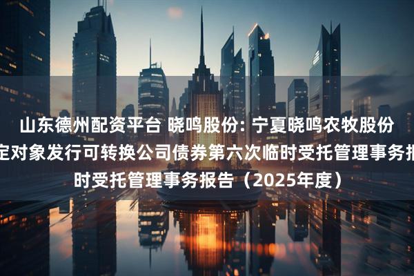 山东德州配资平台 晓鸣股份: 宁夏晓鸣农牧股份有限公司向不特定对象发行可转换公司债券第六次临时受托管理事务报告（2025年度）
