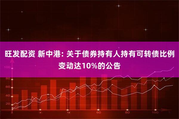 旺发配资 新中港: 关于债券持有人持有可转债比例变动达10%的公告